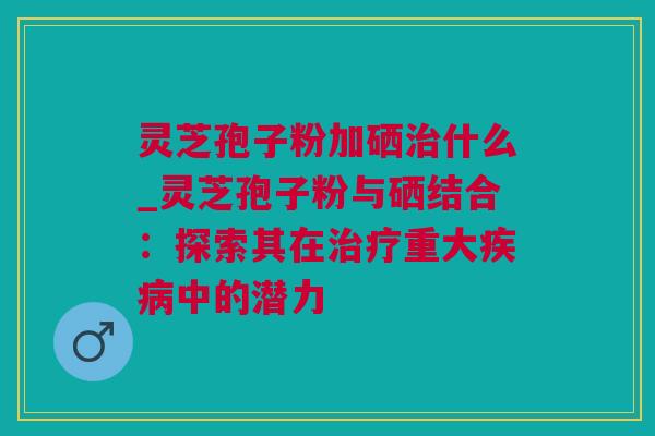 灵芝孢子粉加硒什么_灵芝孢子粉与硒结合:探索其在重大中的潜力 灵芝孢子粉加硒什么_灵芝孢子粉与硒结合:探索其在重大中的潜力