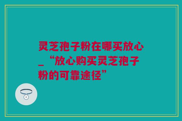 灵芝孢子粉在哪买放心_“放心购买灵芝孢子粉的可靠途径” 灵芝孢子粉在哪买放心_“放心购买灵芝孢子粉的可靠途径”