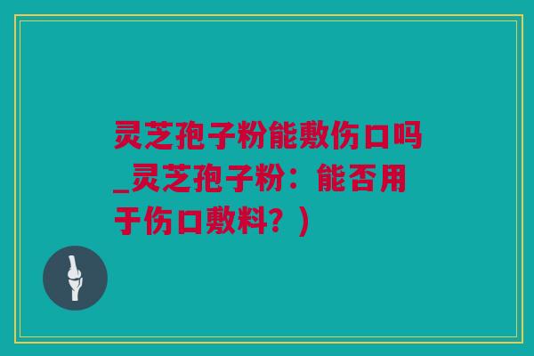 灵芝孢子粉能敷伤口吗_灵芝孢子粉：能否用于伤口敷料？)