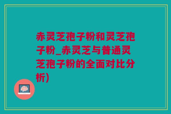 赤灵芝孢子粉和灵芝孢子粉_赤灵芝与普通灵芝孢子粉的全面对比分析)