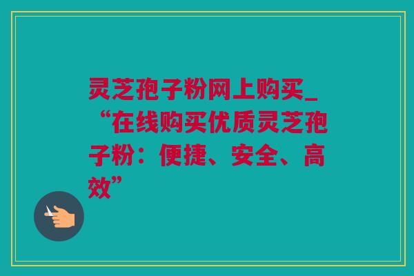 灵芝孢子粉网上购买_“在线购买优质灵芝孢子粉：便捷、安全、高效”
