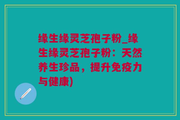 缘生缘灵芝孢子粉_缘生缘灵芝孢子粉：天然养生珍品，提升免疫力与健康)