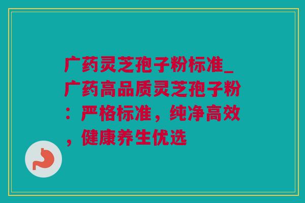 广药灵芝孢子粉标准_广药高品质灵芝孢子粉：严格标准，纯净高效，健康养生优选