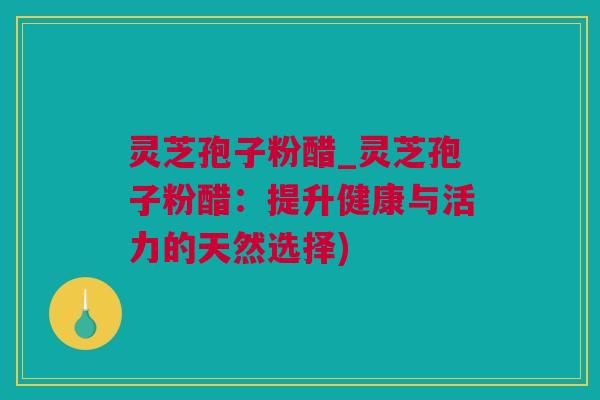 灵芝孢子粉醋_灵芝孢子粉醋：提升健康与活力的天然选择)