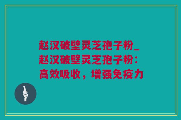 赵汉破壁灵芝孢子粉_赵汉破壁灵芝孢子粉：高效吸收，增强免疫力