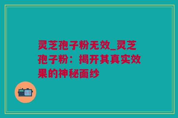 灵芝孢子粉无效_灵芝孢子粉：揭开其真实效果的神秘面纱