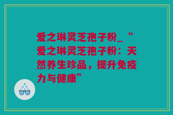 爱之琳灵芝孢子粉_“爱之琳灵芝孢子粉：天然养生珍品，提升免疫力与健康”