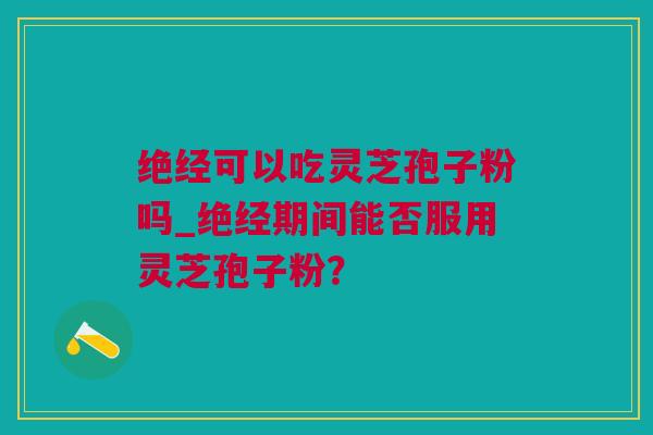绝经可以吃灵芝孢子粉吗_绝经期间能否服用灵芝孢子粉？