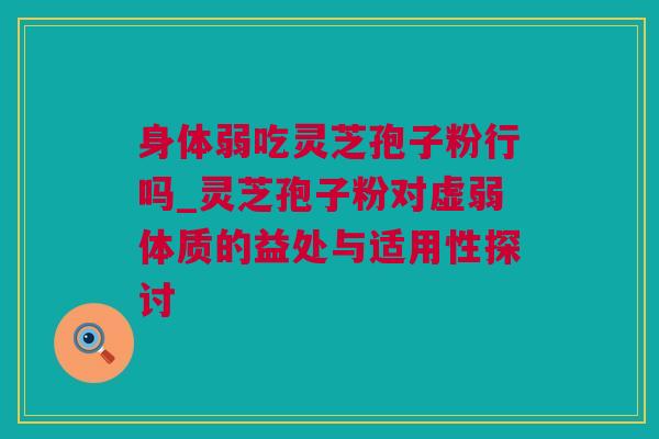 身体弱吃灵芝孢子粉行吗_灵芝孢子粉对虚弱体质的益处与适用性探讨