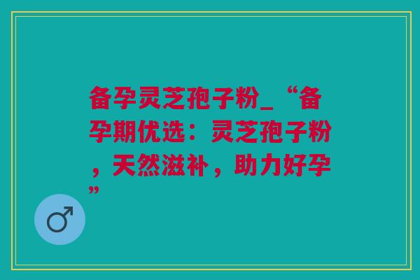 备孕灵芝孢子粉_“备孕期优选：灵芝孢子粉，天然滋补，助力好孕”