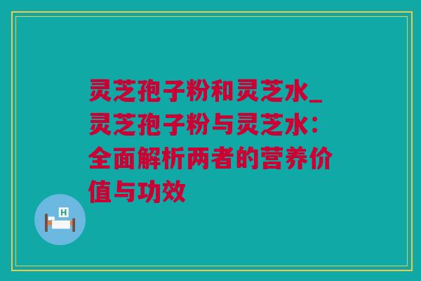 灵芝孢子粉和灵芝水_灵芝孢子粉与灵芝水：全面解析两者的营养价值与功效