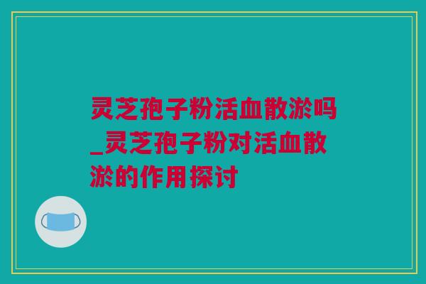 灵芝孢子粉活散淤吗_灵芝孢子粉对活散淤的作用探讨 灵芝孢子粉活散淤吗_灵芝孢子粉对活散淤的作用探讨