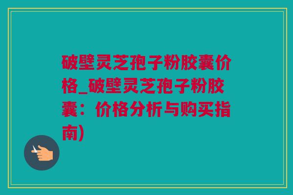 破壁灵芝孢子粉胶囊价格_破壁灵芝孢子粉胶囊:价格分析与购买指南) 破壁灵芝孢子粉胶囊价格_破壁灵芝孢子粉胶囊:价格分析与购买指南)
