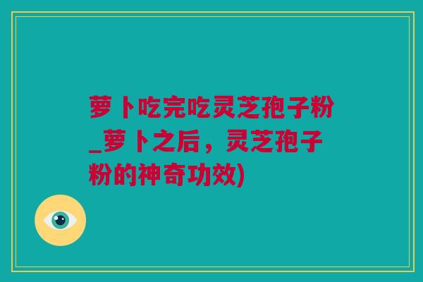 萝卜吃完吃灵芝孢子粉_萝卜之后,灵芝孢子粉的神奇功效) 萝卜吃完吃灵芝孢子粉_萝卜之后,灵芝孢子粉的神奇功效)