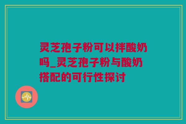 灵芝孢子粉可以拌酸奶吗_灵芝孢子粉与酸奶搭配的可行性探讨