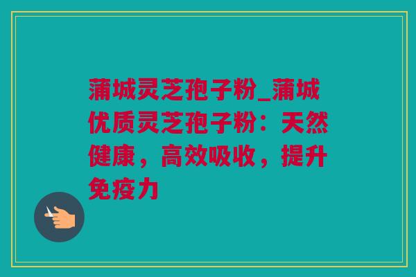 蒲城灵芝孢子粉_蒲城优质灵芝孢子粉：天然健康，高效吸收，提升免疫力