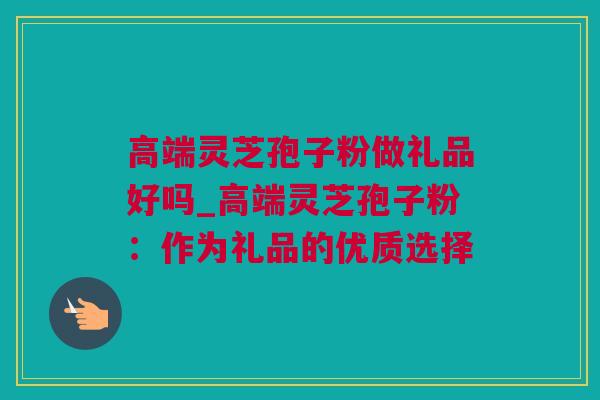 高端灵芝孢子粉做礼品好吗_高端灵芝孢子粉：作为礼品的优质选择