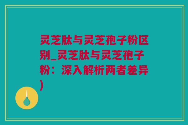灵芝肽与灵芝孢子粉区别_灵芝肽与灵芝孢子粉：深入解析两者差异)