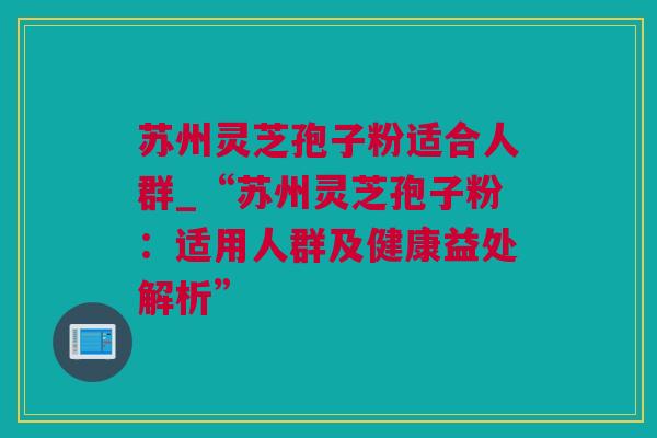 苏州灵芝孢子粉适合人群_“苏州灵芝孢子粉：适用人群及健康益处解析”