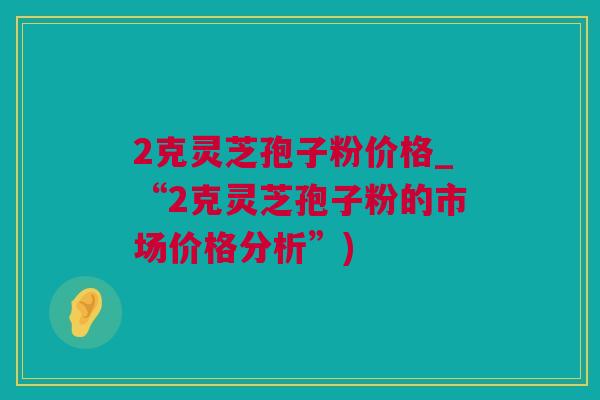 2克灵芝孢子粉价格_“2克灵芝孢子粉的市场价格分析”)