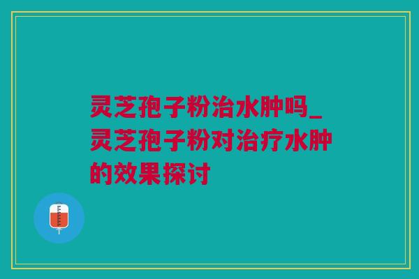 灵芝孢子粉治水肿吗_灵芝孢子粉对治疗水肿的效果探讨
