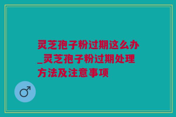 灵芝孢子粉过期这么办_灵芝孢子粉过期处理方法及注意事项