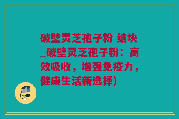 破壁灵芝孢子粉 结块_破壁灵芝孢子粉：高效吸收，增强免疫力，健康生活新选择)