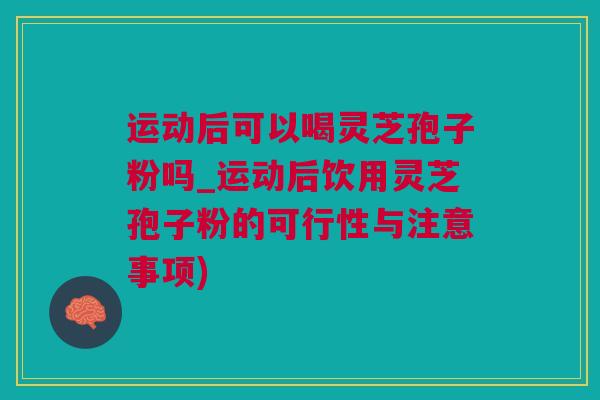 运动后可以喝灵芝孢子粉吗_运动后饮用灵芝孢子粉的可行性与注意事项)
