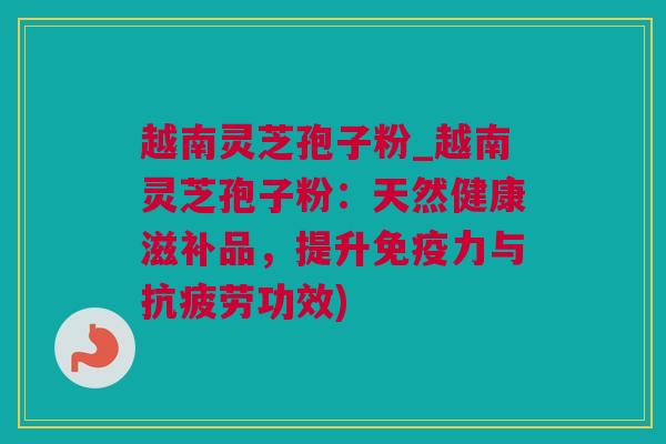 越南灵芝孢子粉_越南灵芝孢子粉：天然健康滋补品，提升免疫力与功效)