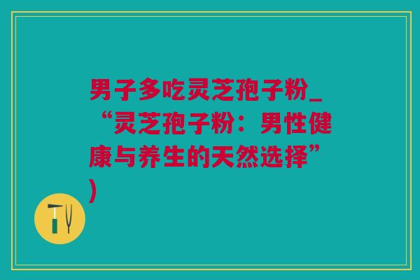 男子多吃灵芝孢子粉_“灵芝孢子粉:男性健康与养生的天然选择”) 男子多吃灵芝孢子粉_“灵芝孢子粉:男性健康与养生的天然选择”)
