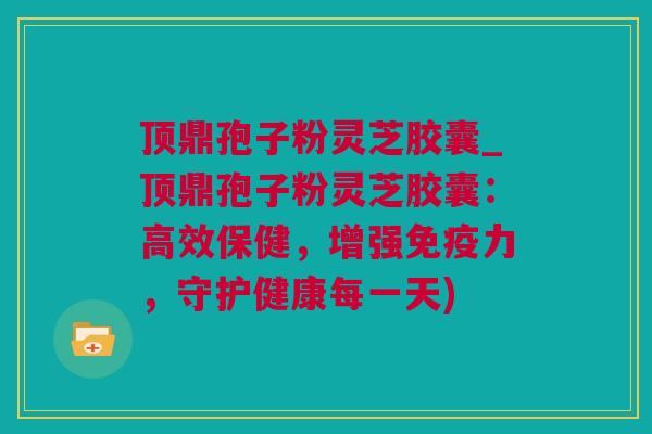 顶鼎孢子粉灵芝胶囊_顶鼎孢子粉灵芝胶囊：高效保健，增强免疫力，守护健康每一天)