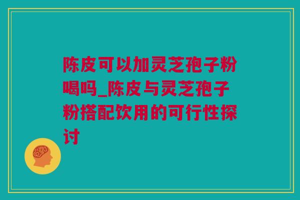 陈皮可以加灵芝孢子粉喝吗_陈皮与灵芝孢子粉搭配饮用的可行性探讨