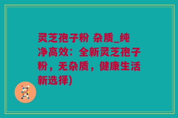 灵芝孢子粉 杂质_纯净高效：全新灵芝孢子粉，无杂质，健康生活新选择)