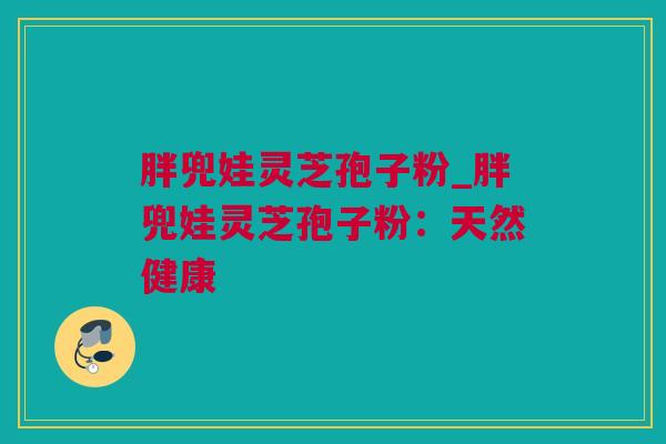胖兜娃灵芝孢子粉_胖兜娃灵芝孢子粉：天然健康