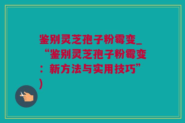 鉴别灵芝孢子粉霉变_“鉴别灵芝孢子粉霉变:新方法与实用技巧”) 鉴别灵芝孢子粉霉变_“鉴别灵芝孢子粉霉变:新方法与实用技巧”)