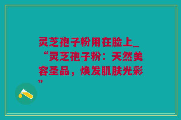 灵芝孢子粉用在脸上_“灵芝孢子粉：天然美容圣品，焕发肌肤光彩”