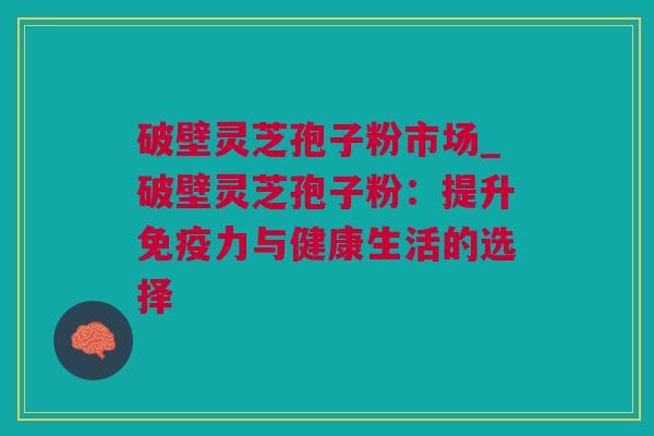 破壁灵芝孢子粉市场_破壁灵芝孢子粉：提升免疫力与健康生活的选择