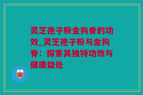 灵芝孢子粉金狗脊的功效_灵芝孢子粉与金狗脊：探索其独特功效与健康益处
