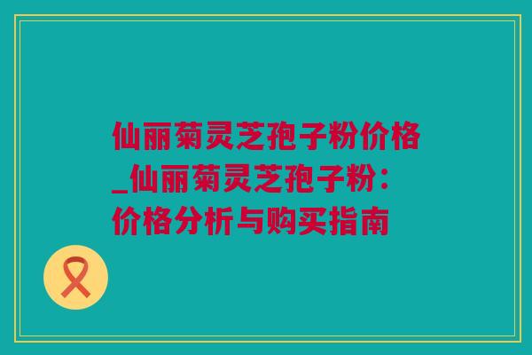 仙丽菊灵芝孢子粉价格_仙丽菊灵芝孢子粉:价格分析与购买指南 仙丽菊灵芝孢子粉价格_仙丽菊灵芝孢子粉:价格分析与购买指南