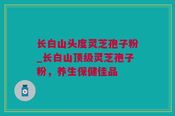 长白山头度灵芝孢子粉_长白山顶级灵芝孢子粉，养生保健佳品
