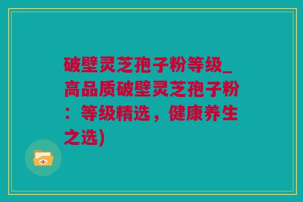 破壁灵芝孢子粉等级_高品质破壁灵芝孢子粉：等级精选，健康养生之选)