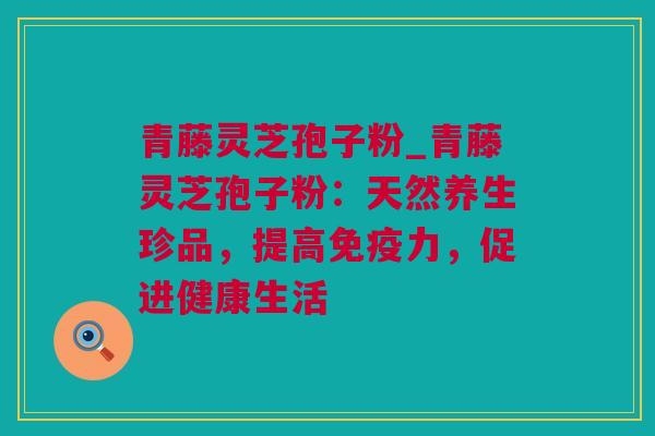 青藤灵芝孢子粉_青藤灵芝孢子粉：天然养生珍品，提高免疫力，促进健康生活