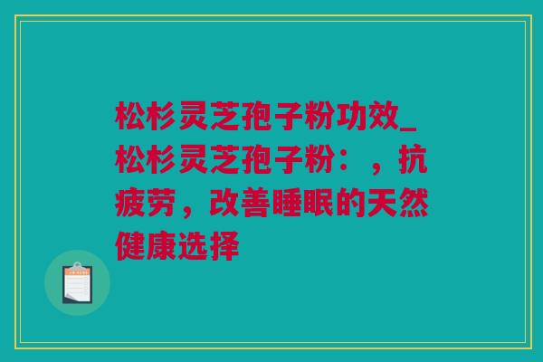 松杉灵芝孢子粉功效_松杉灵芝孢子粉：，，改善的天然健康选择