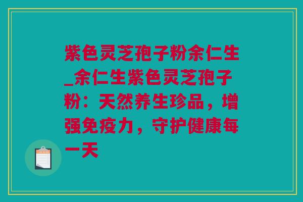 紫色灵芝孢子粉余仁生_余仁生紫色灵芝孢子粉：天然养生珍品，增强免疫力，守护健康每一天