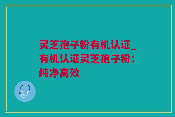 灵芝孢子粉有机认证_有机认证灵芝孢子粉：纯净高效