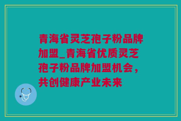 青海省灵芝孢子粉品牌加盟_青海省优质灵芝孢子粉品牌加盟机会，共创健康产业未来