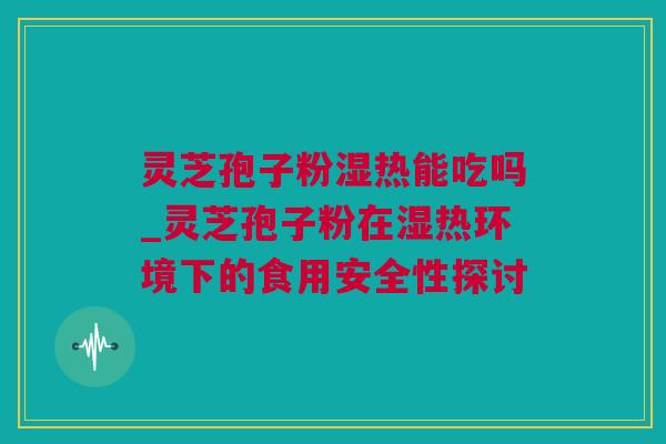 灵芝孢子粉湿热能吃吗_灵芝孢子粉在湿热环境下的食用安全性探讨
