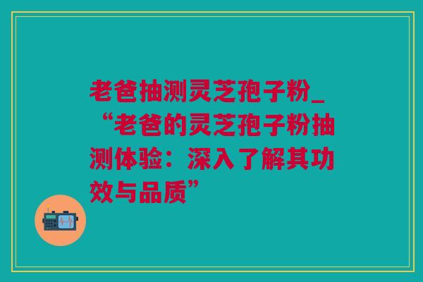 老爸抽测灵芝孢子粉_“老爸的灵芝孢子粉抽测体验：深入了解其功效与品质”