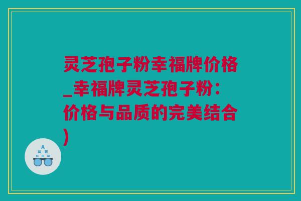 灵芝孢子粉幸福牌价格_幸福牌灵芝孢子粉：价格与品质的完美结合)