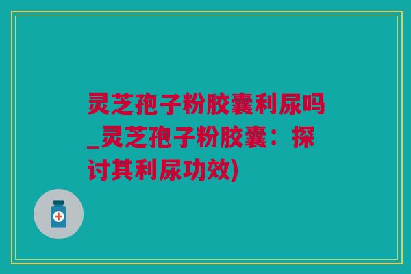 灵芝孢子粉胶囊利尿吗_灵芝孢子粉胶囊：探讨其利尿功效)